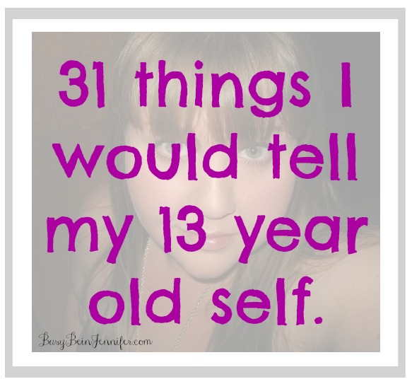 31 things I would tell my 13 year old self - busybeingjennifer.com